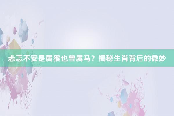 忐忑不安是属猴也曾属马？揭秘生肖背后的微妙