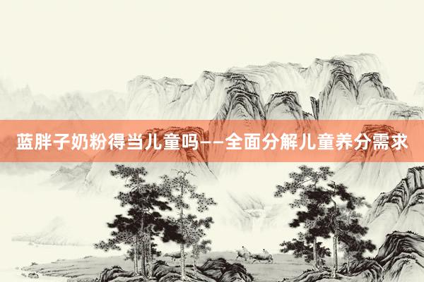 蓝胖子奶粉得当儿童吗——全面分解儿童养分需求