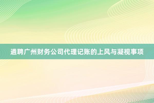 遴聘广州财务公司代理记账的上风与凝视事项