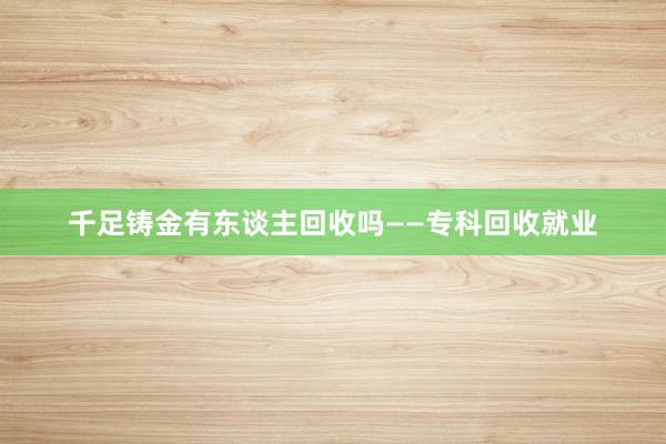 千足铸金有东谈主回收吗——专科回收就业
